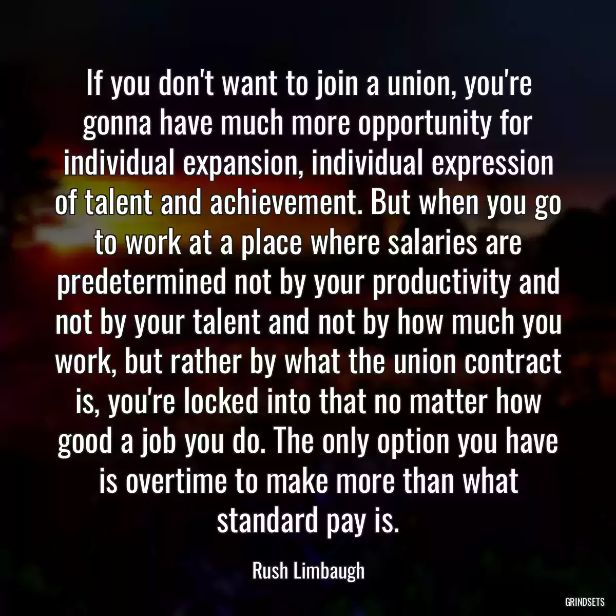 If you don\'t want to join a union, you\'re gonna have much more opportunity for individual expansion, individual expression of talent and achievement. But when you go to work at a place where salaries are predetermined not by your productivity and not by your talent and not by how much you work, but rather by what the union contract is, you\'re locked into that no matter how good a job you do. The only option you have is overtime to make more than what standard pay is.