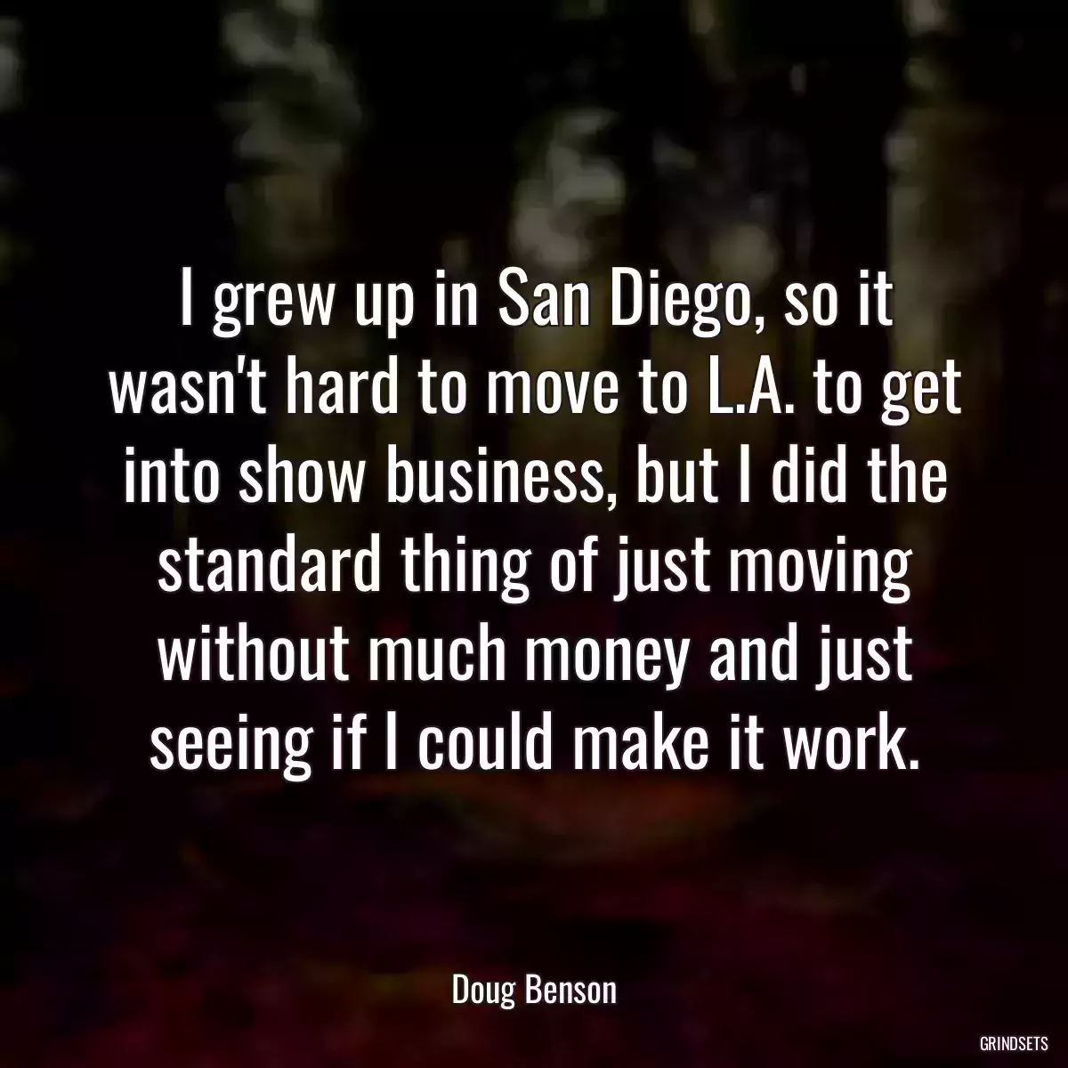 I grew up in San Diego, so it wasn\'t hard to move to L.A. to get into show business, but I did the standard thing of just moving without much money and just seeing if I could make it work.