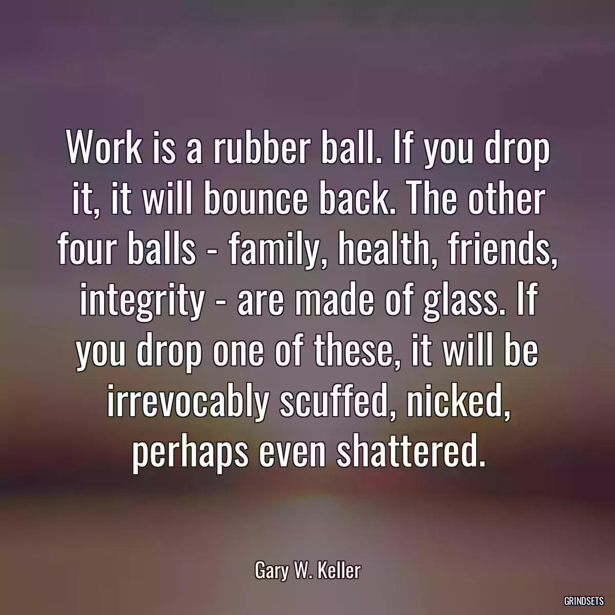 Work is a rubber ball. If you drop it, it will bounce back. The other four balls - family, health, friends, integrity - are made of glass. If you drop one of these, it will be irrevocably scuffed, nicked, perhaps even shattered.