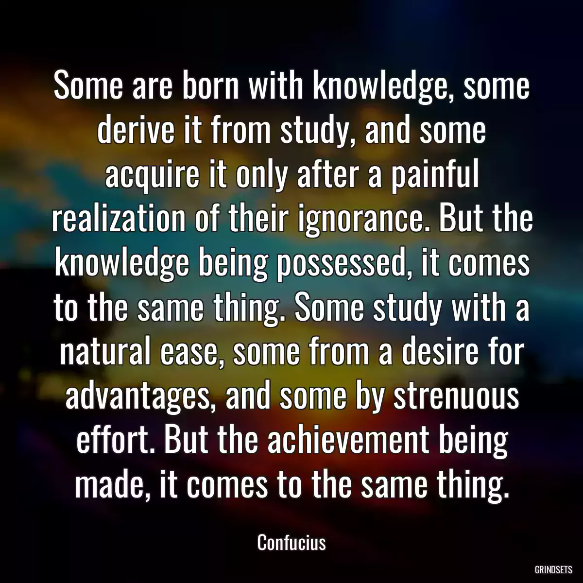 Some are born with knowledge, some derive it from study, and some acquire it only after a painful realization of their ignorance. But the knowledge being possessed, it comes to the same thing. Some study with a natural ease, some from a desire for advantages, and some by strenuous effort. But the achievement being made, it comes to the same thing.