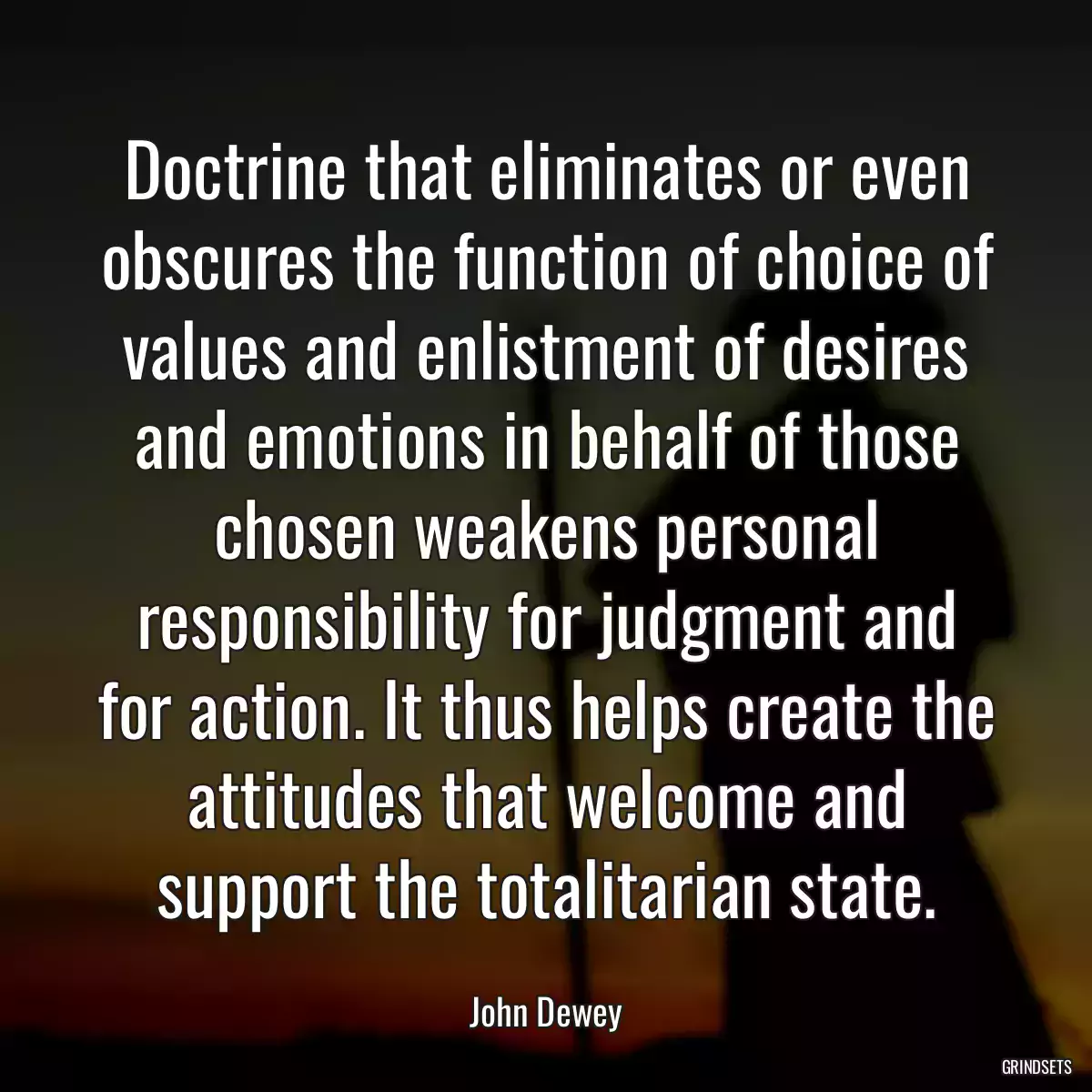 Doctrine that eliminates or even obscures the function of choice of values and enlistment of desires and emotions in behalf of those chosen weakens personal responsibility for judgment and for action. It thus helps create the attitudes that welcome and support the totalitarian state.