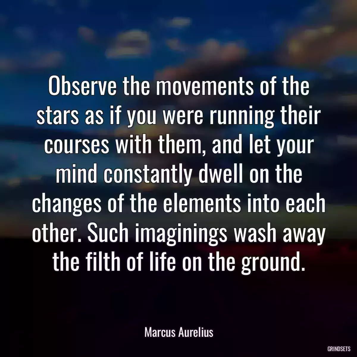 Observe the movements of the stars as if you were running their courses with them, and let your mind constantly dwell on the changes of the elements into each other. Such imaginings wash away the filth of life on the ground.