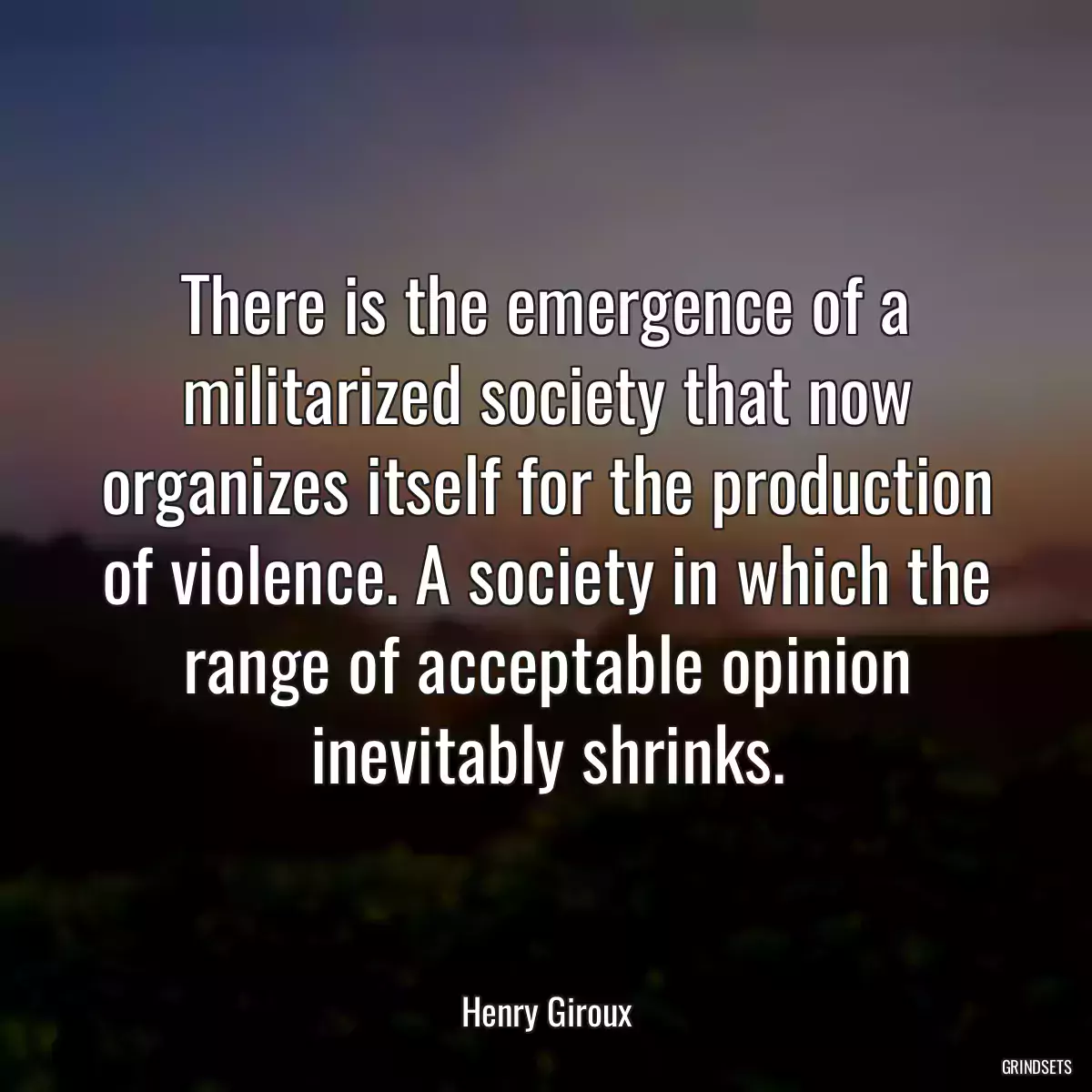 There is the emergence of a militarized society that now organizes itself for the production of violence. A society in which the range of acceptable opinion inevitably shrinks.