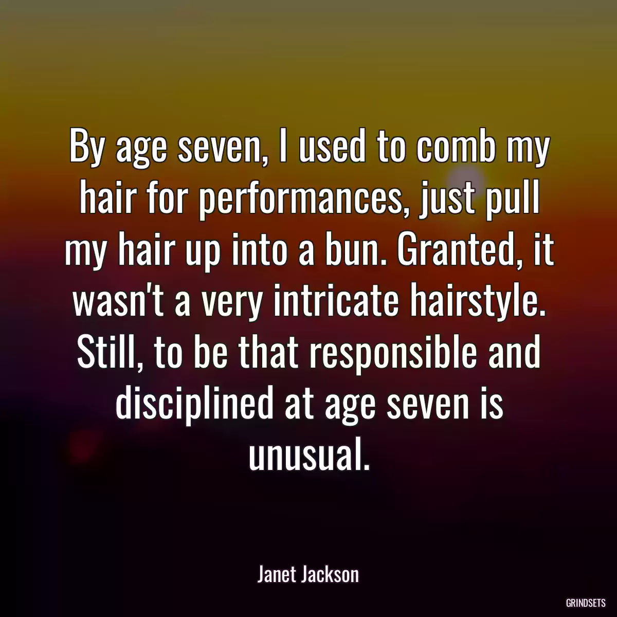 By age seven, I used to comb my hair for performances, just pull my hair up into a bun. Granted, it wasn\'t a very intricate hairstyle. Still, to be that responsible and disciplined at age seven is unusual.