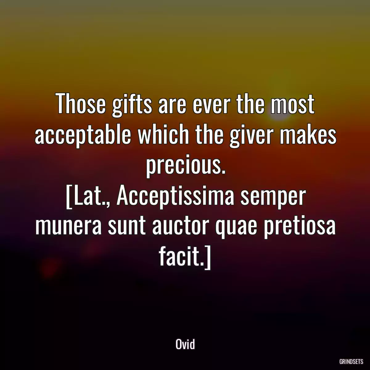 Those gifts are ever the most acceptable which the giver makes precious.
[Lat., Acceptissima semper munera sunt auctor quae pretiosa facit.]