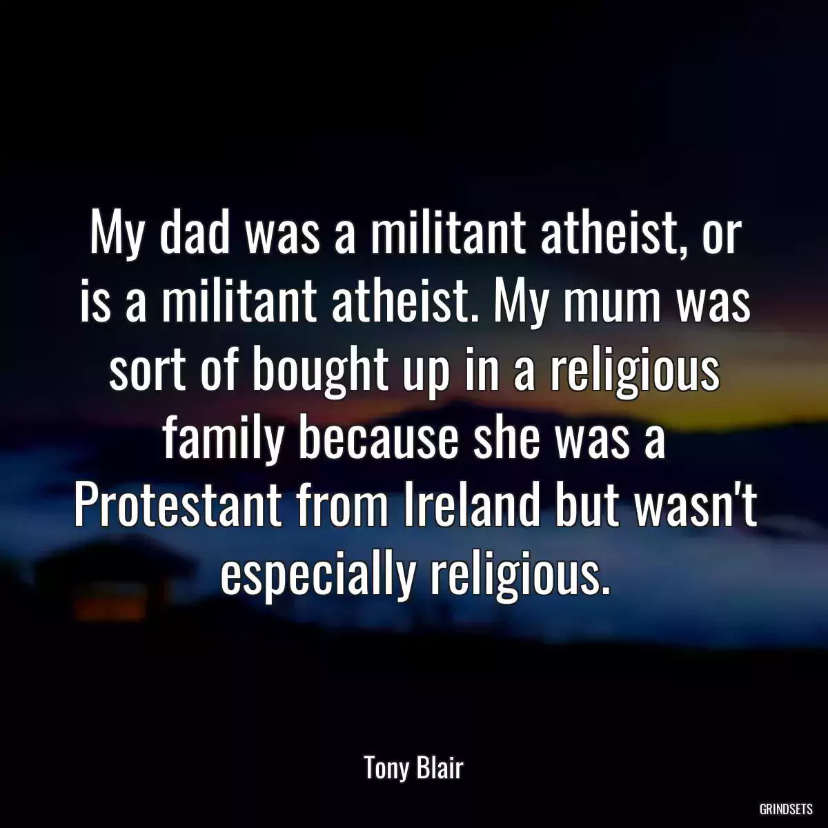 My dad was a militant atheist, or is a militant atheist. My mum was sort of bought up in a religious family because she was a Protestant from Ireland but wasn\'t especially religious.