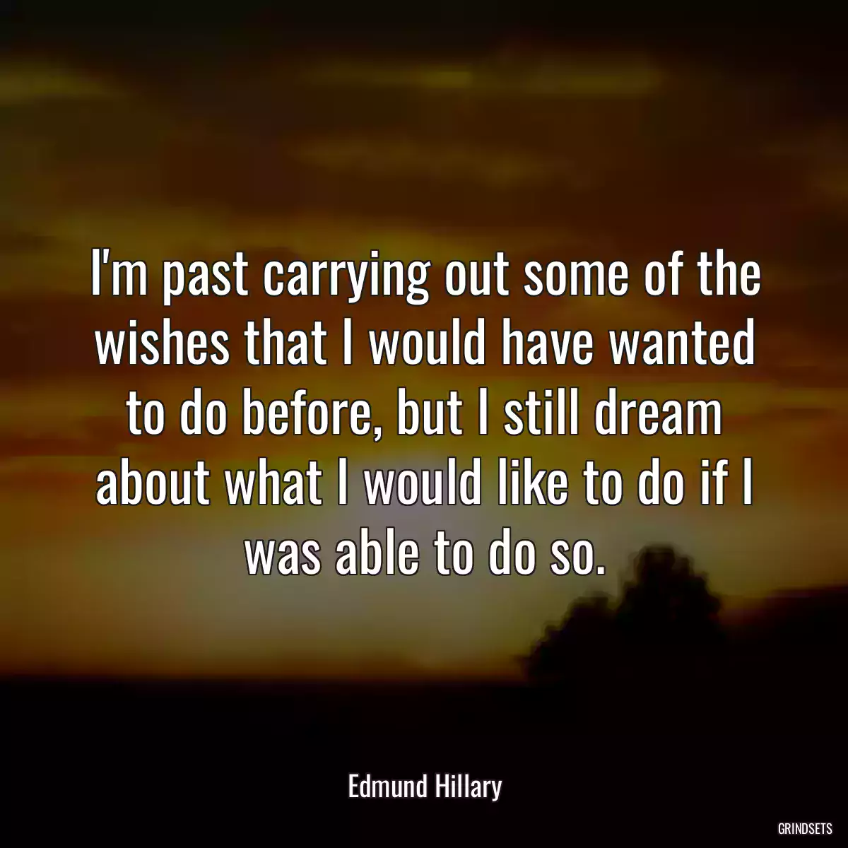 I\'m past carrying out some of the wishes that I would have wanted to do before, but I still dream about what I would like to do if I was able to do so.