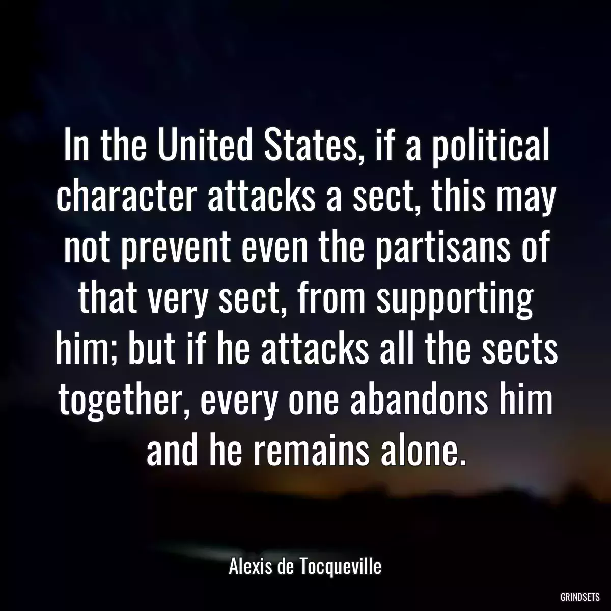 In the United States, if a political character attacks a sect, this may not prevent even the partisans of that very sect, from supporting him; but if he attacks all the sects together, every one abandons him and he remains alone.