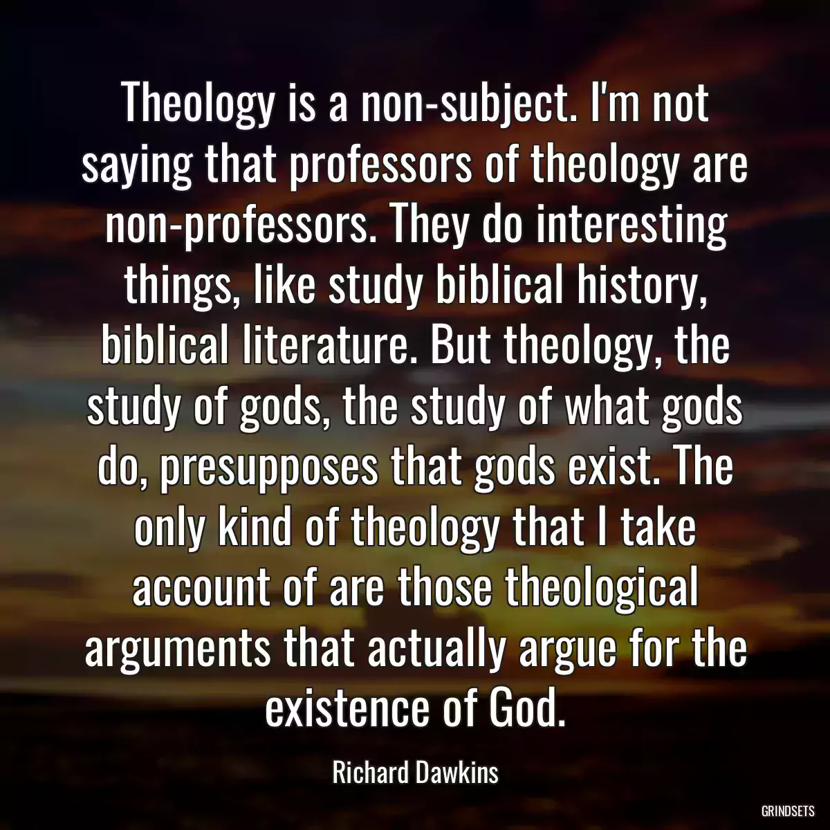 Theology is a non-subject. I\'m not saying that professors of theology are non-professors. They do interesting things, like study biblical history, biblical literature. But theology, the study of gods, the study of what gods do, presupposes that gods exist. The only kind of theology that I take account of are those theological arguments that actually argue for the existence of God.