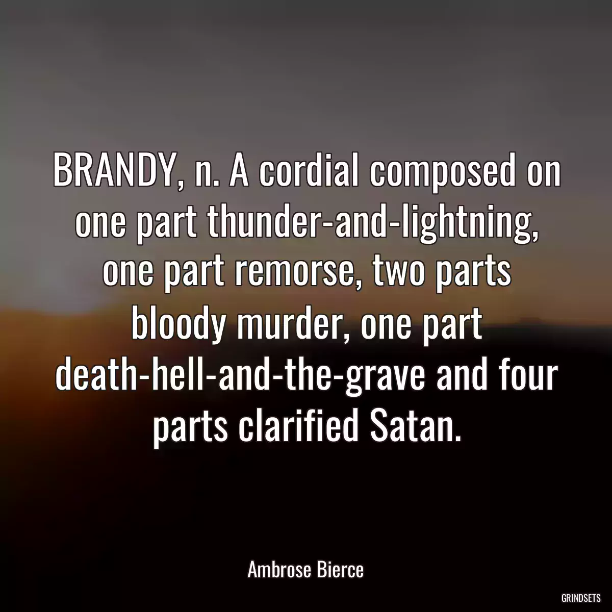 BRANDY, n. A cordial composed on one part thunder-and-lightning, one part remorse, two parts bloody murder, one part death-hell-and-the-grave and four parts clarified Satan.