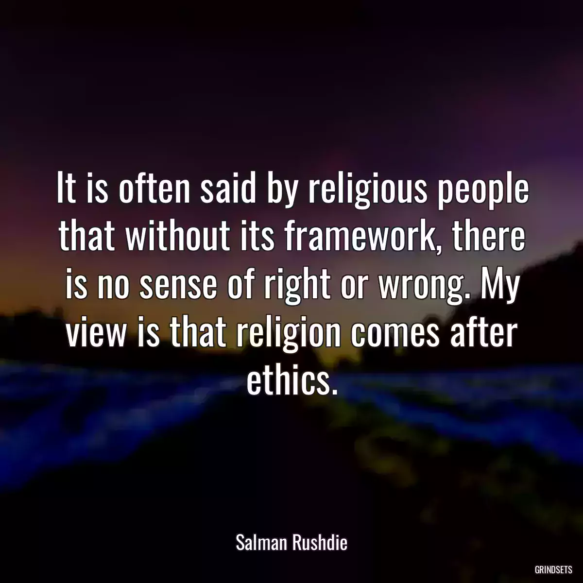 It is often said by religious people that without its framework, there is no sense of right or wrong. My view is that religion comes after ethics.