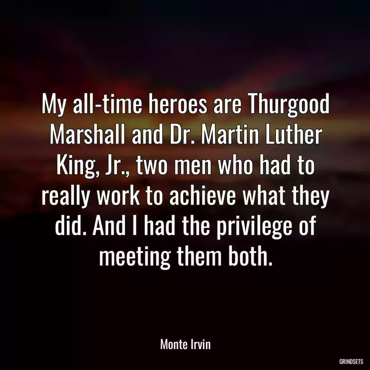 My all-time heroes are Thurgood Marshall and Dr. Martin Luther King, Jr., two men who had to really work to achieve what they did. And I had the privilege of meeting them both.