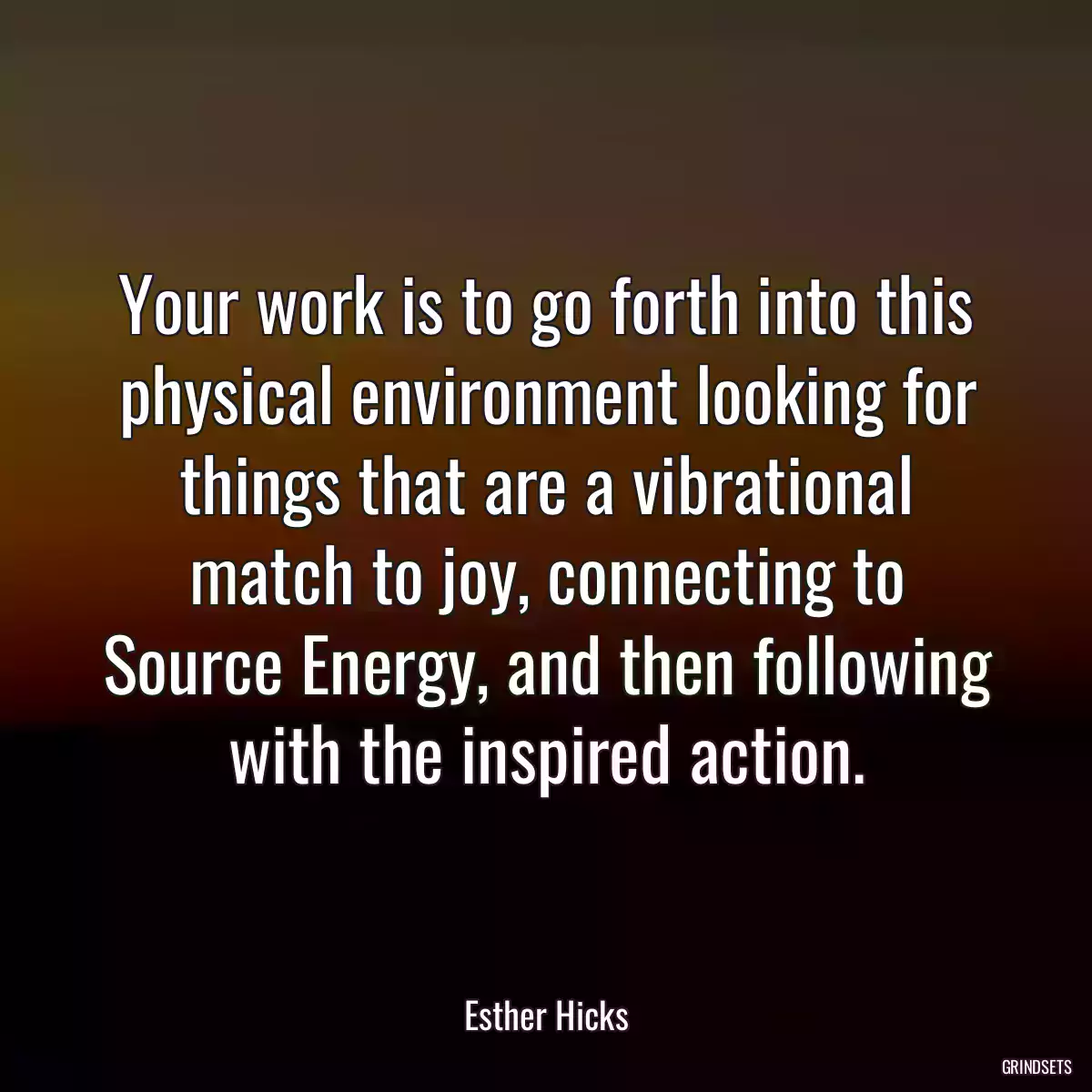 Your work is to go forth into this physical environment looking for things that are a vibrational match to joy, connecting to Source Energy, and then following with the inspired action.