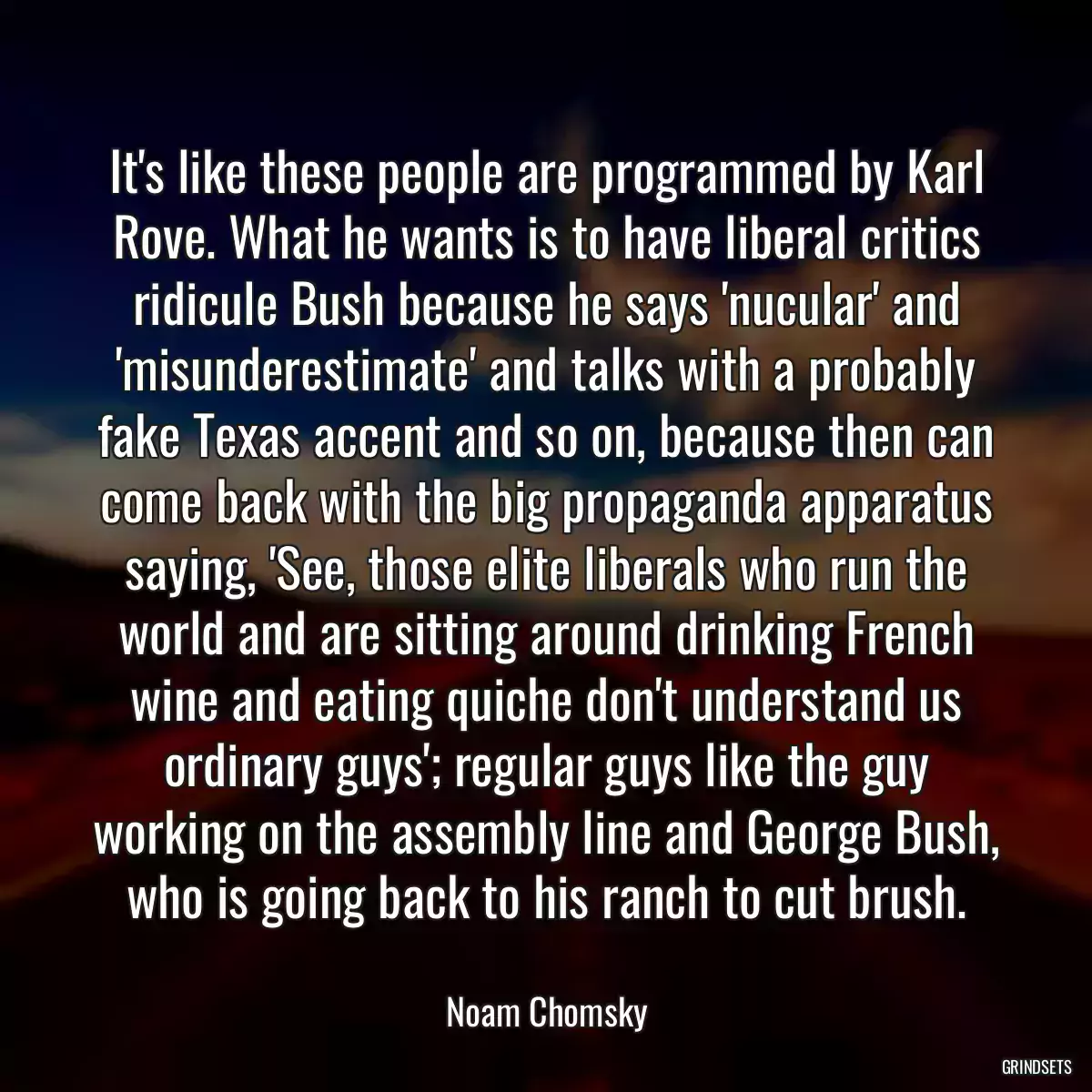 It\'s like these people are programmed by Karl Rove. What he wants is to have liberal critics ridicule Bush because he says \'nucular\' and \'misunderestimate\' and talks with a probably fake Texas accent and so on, because then can come back with the big propaganda apparatus saying, \'See, those elite liberals who run the world and are sitting around drinking French wine and eating quiche don\'t understand us ordinary guys\'; regular guys like the guy working on the assembly line and George Bush, who is going back to his ranch to cut brush.