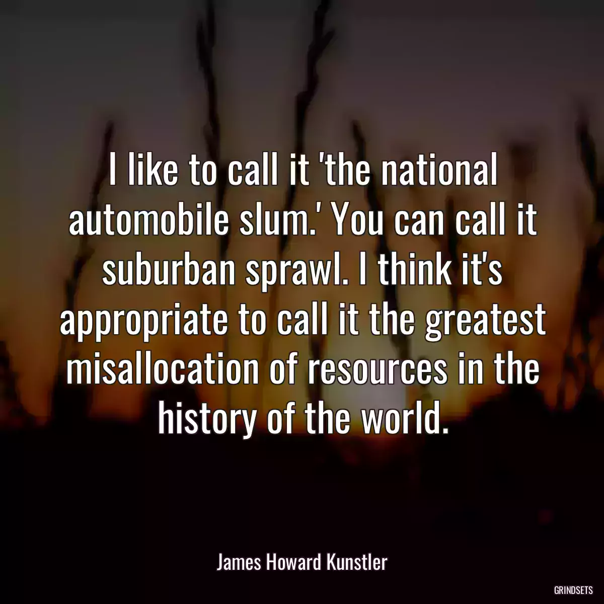 I like to call it \'the national automobile slum.\' You can call it suburban sprawl. I think it\'s appropriate to call it the greatest misallocation of resources in the history of the world.