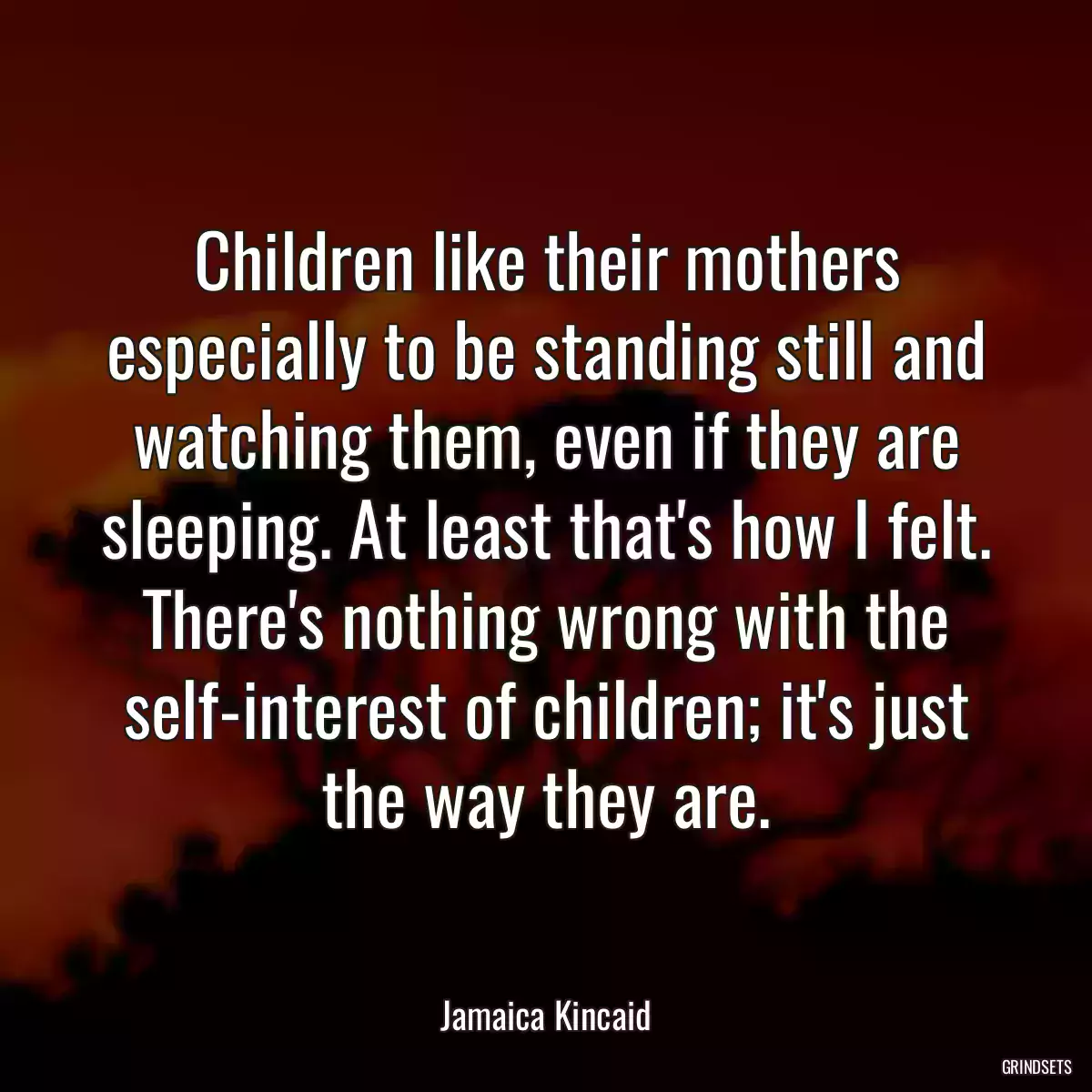 Children like their mothers especially to be standing still and watching them, even if they are sleeping. At least that\'s how I felt. There\'s nothing wrong with the self-interest of children; it\'s just the way they are.