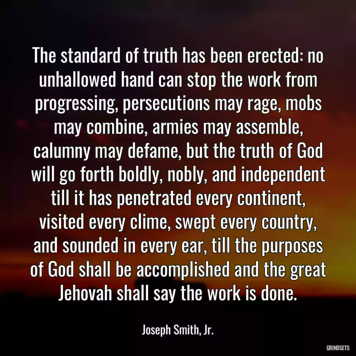 The standard of truth has been erected: no unhallowed hand can stop the work from progressing, persecutions may rage, mobs may combine, armies may assemble, calumny may defame, but the truth of God will go forth boldly, nobly, and independent till it has penetrated every continent, visited every clime, swept every country, and sounded in every ear, till the purposes of God shall be accomplished and the great Jehovah shall say the work is done.