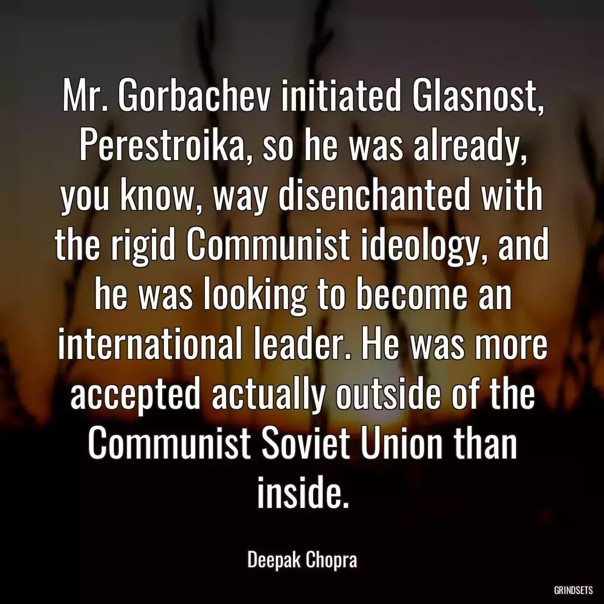 Mr. Gorbachev initiated Glasnost, Perestroika, so he was already, you know, way disenchanted with the rigid Communist ideology, and he was looking to become an international leader. He was more accepted actually outside of the Communist Soviet Union than inside.