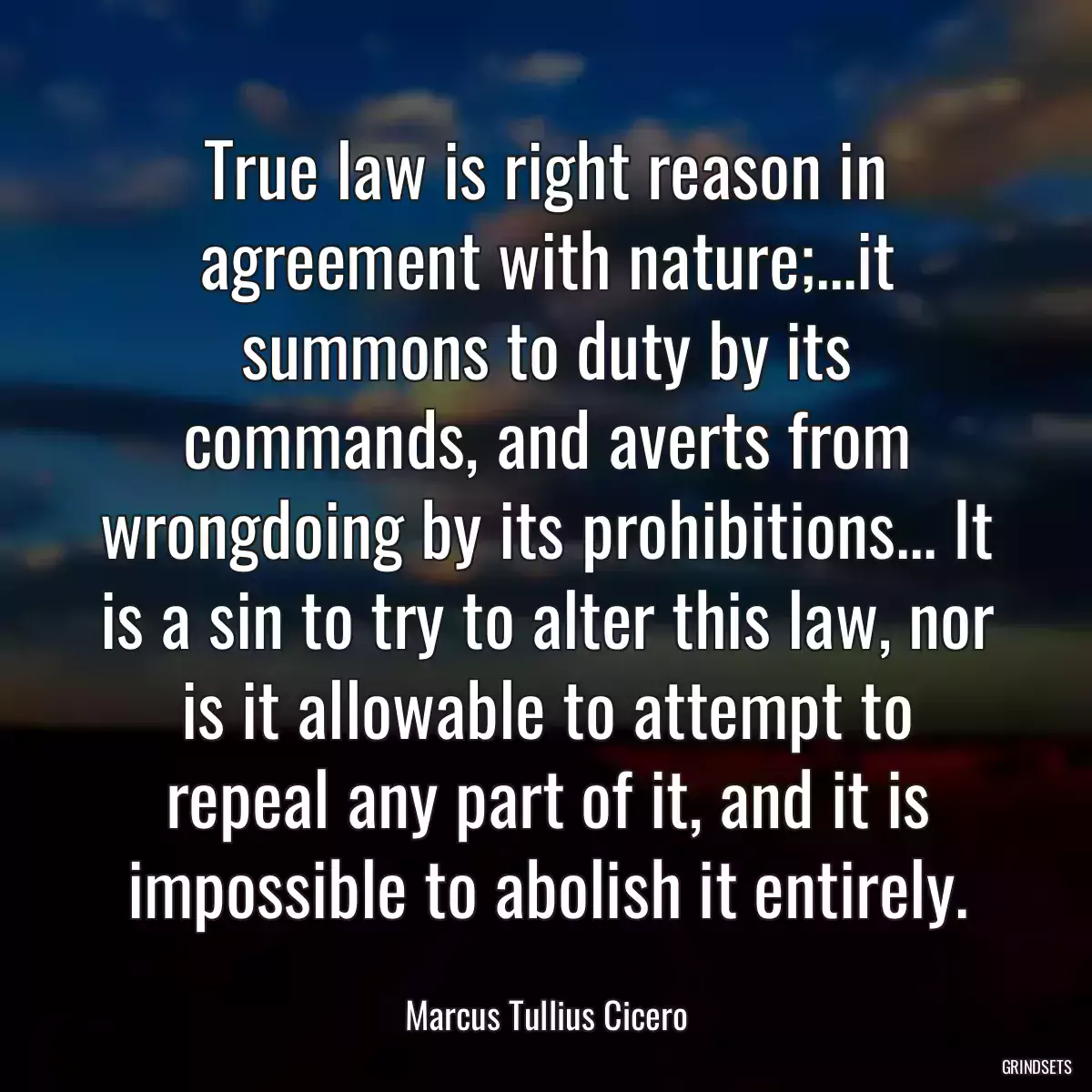 True law is right reason in agreement with nature;...it summons to duty by its commands, and averts from wrongdoing by its prohibitions... It is a sin to try to alter this law, nor is it allowable to attempt to repeal any part of it, and it is impossible to abolish it entirely.