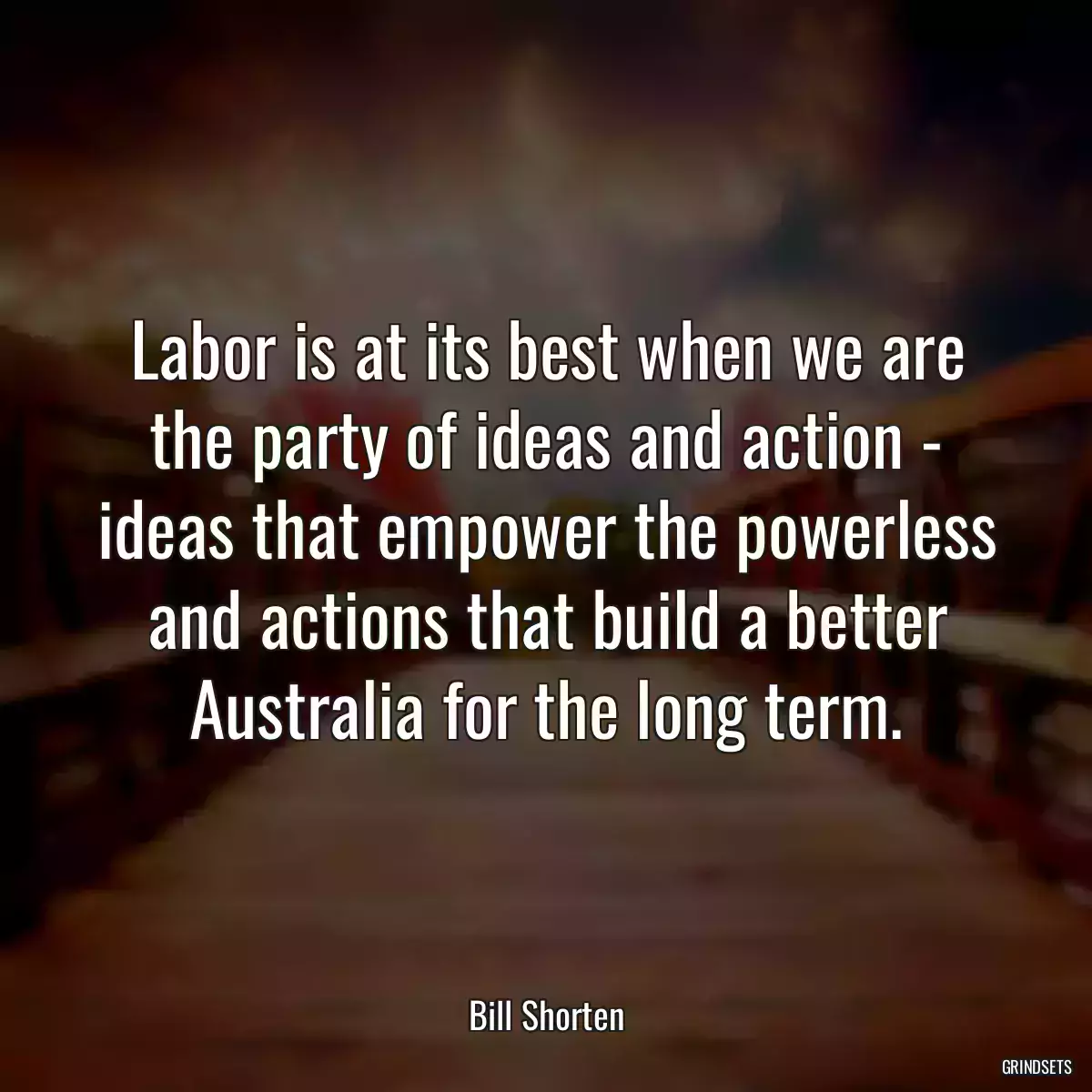 Labor is at its best when we are the party of ideas and action - ideas that empower the powerless and actions that build a better Australia for the long term.