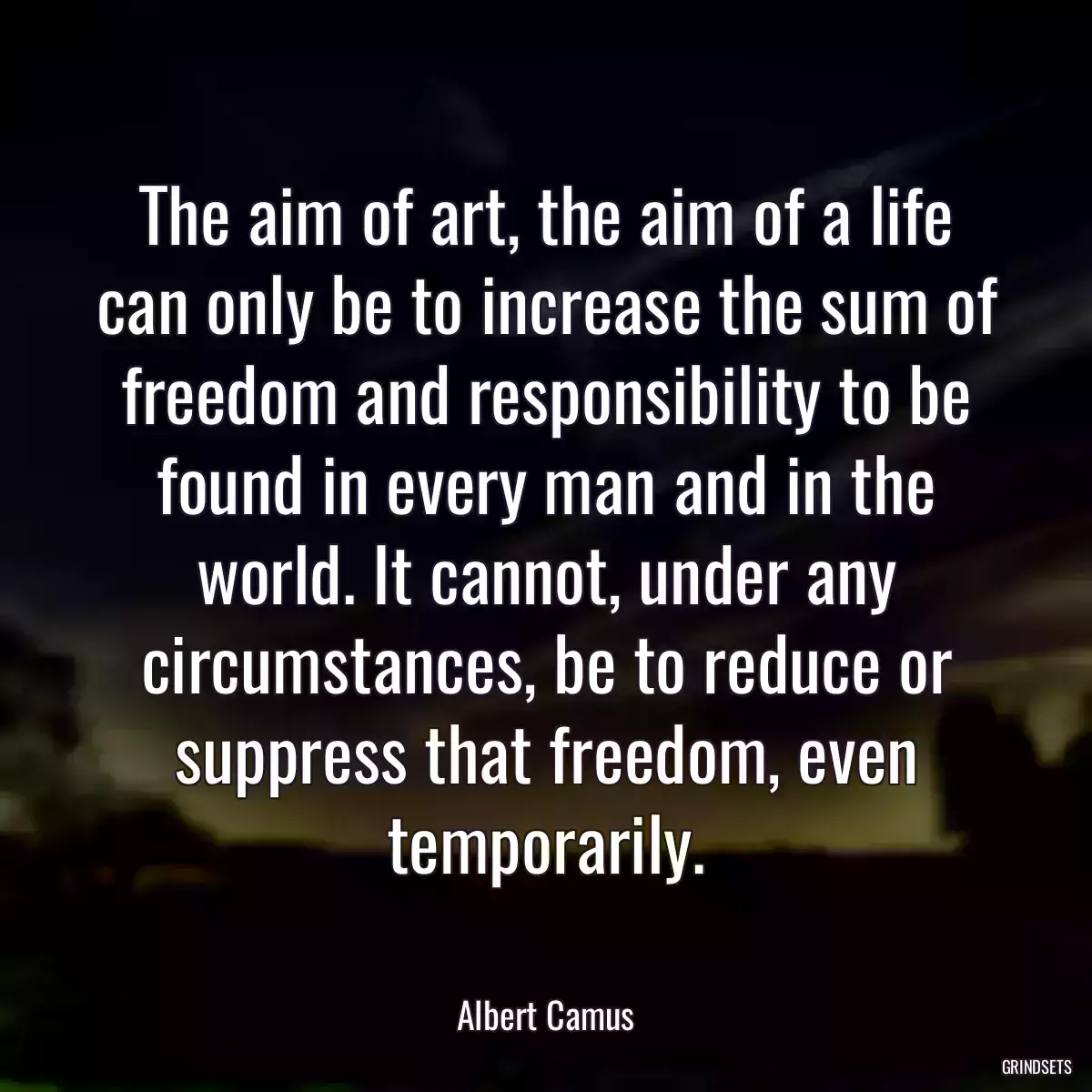 The aim of art, the aim of a life can only be to increase the sum of freedom and responsibility to be found in every man and in the world. It cannot, under any circumstances, be to reduce or suppress that freedom, even temporarily.