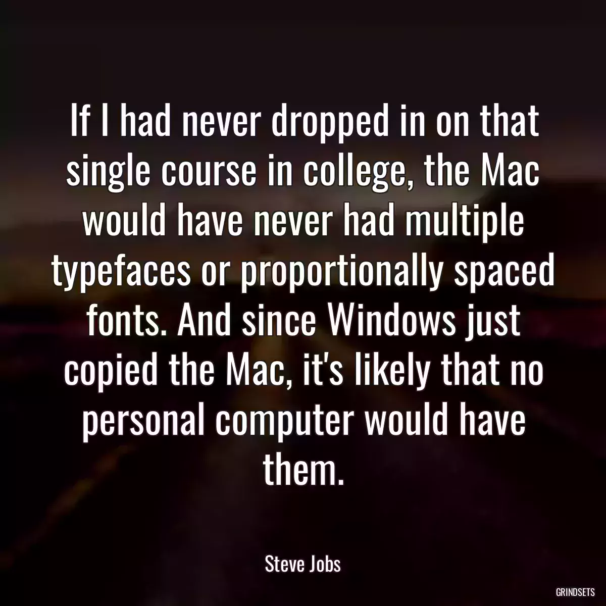 If I had never dropped in on that single course in college, the Mac would have never had multiple typefaces or proportionally spaced fonts. And since Windows just copied the Mac, it\'s likely that no personal computer would have them.