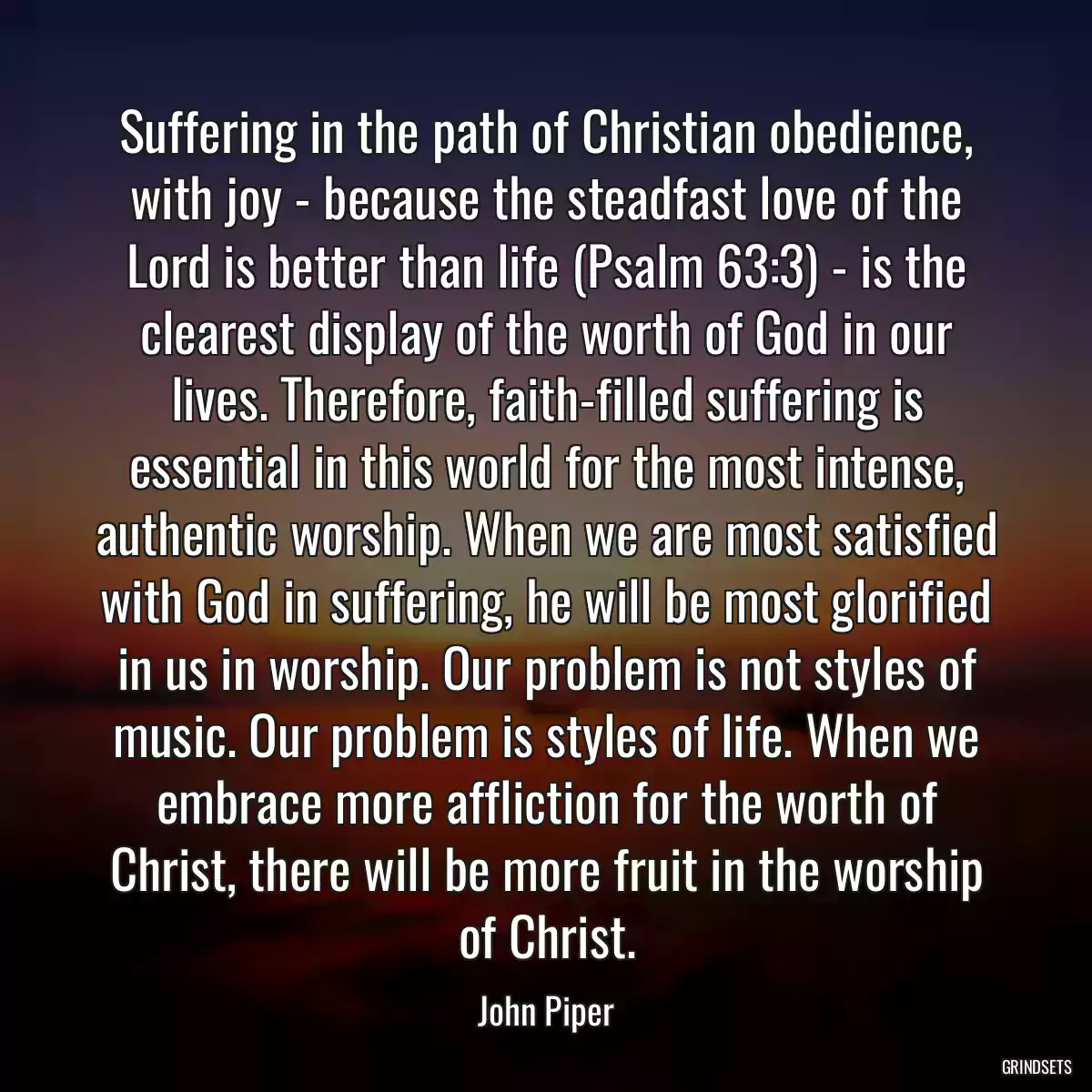 Suffering in the path of Christian obedience, with joy - because the steadfast love of the Lord is better than life (Psalm 63:3) - is the clearest display of the worth of God in our lives. Therefore, faith-filled suffering is essential in this world for the most intense, authentic worship. When we are most satisfied with God in suffering, he will be most glorified in us in worship. Our problem is not styles of music. Our problem is styles of life. When we embrace more affliction for the worth of Christ, there will be more fruit in the worship of Christ.