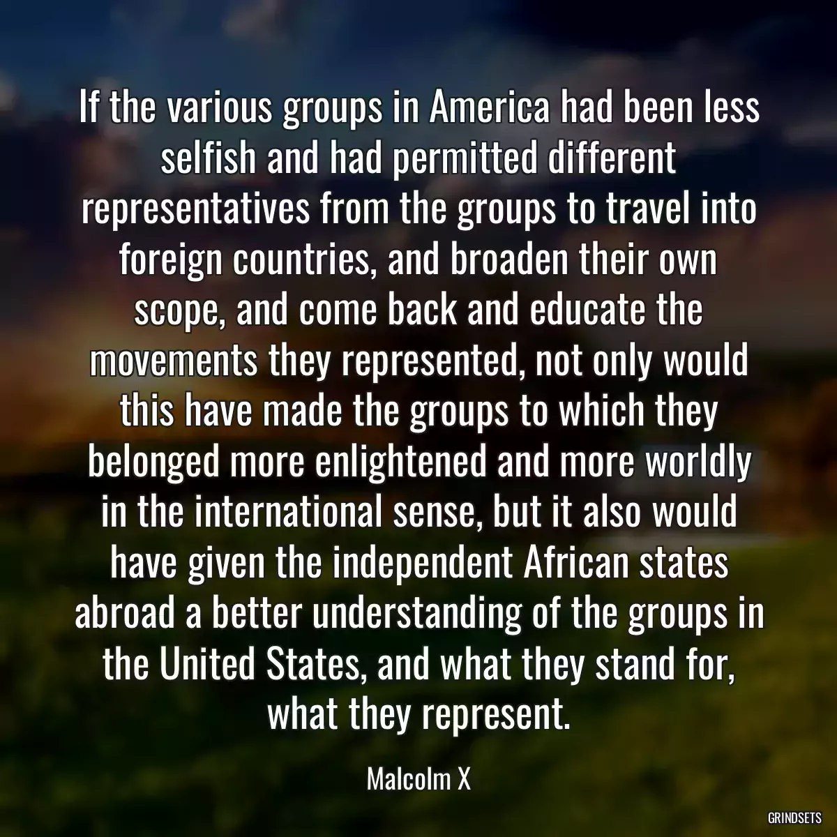 If the various groups in America had been less selfish and had permitted different representatives from the groups to travel into foreign countries, and broaden their own scope, and come back and educate the movements they represented, not only would this have made the groups to which they belonged more enlightened and more worldly in the international sense, but it also would have given the independent African states abroad a better understanding of the groups in the United States, and what they stand for, what they represent.