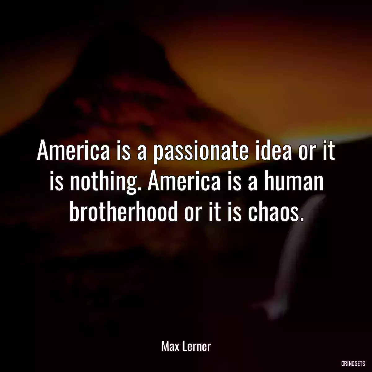 America is a passionate idea or it is nothing. America is a human brotherhood or it is chaos.