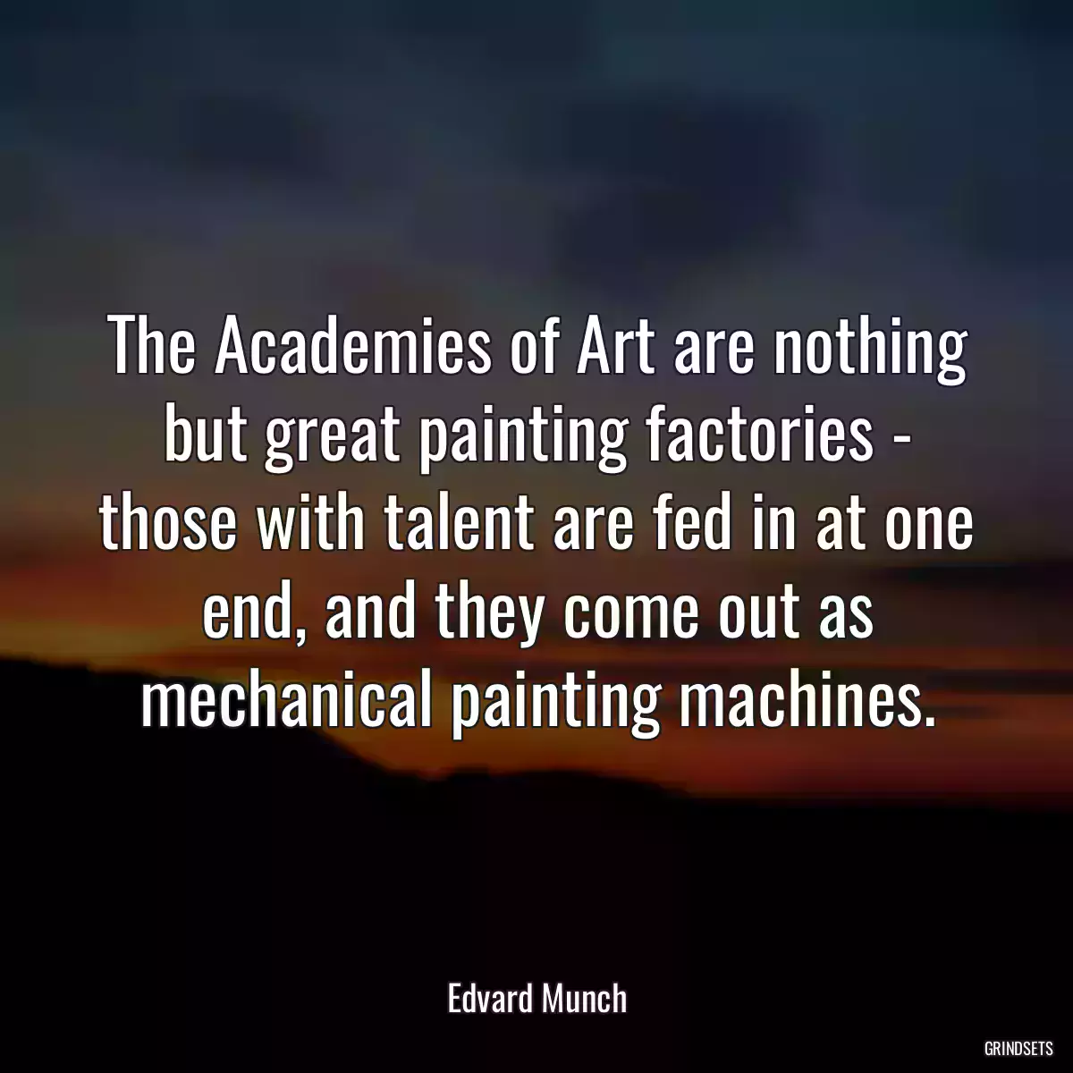 The Academies of Art are nothing but great painting factories - those with talent are fed in at one end, and they come out as mechanical painting machines.