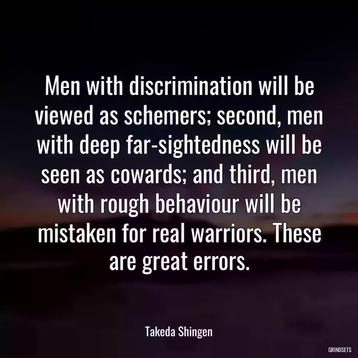 Men with discrimination will be viewed as schemers; second, men with deep far-sightedness will be seen as cowards; and third, men with rough behaviour will be mistaken for real warriors. These are great errors.