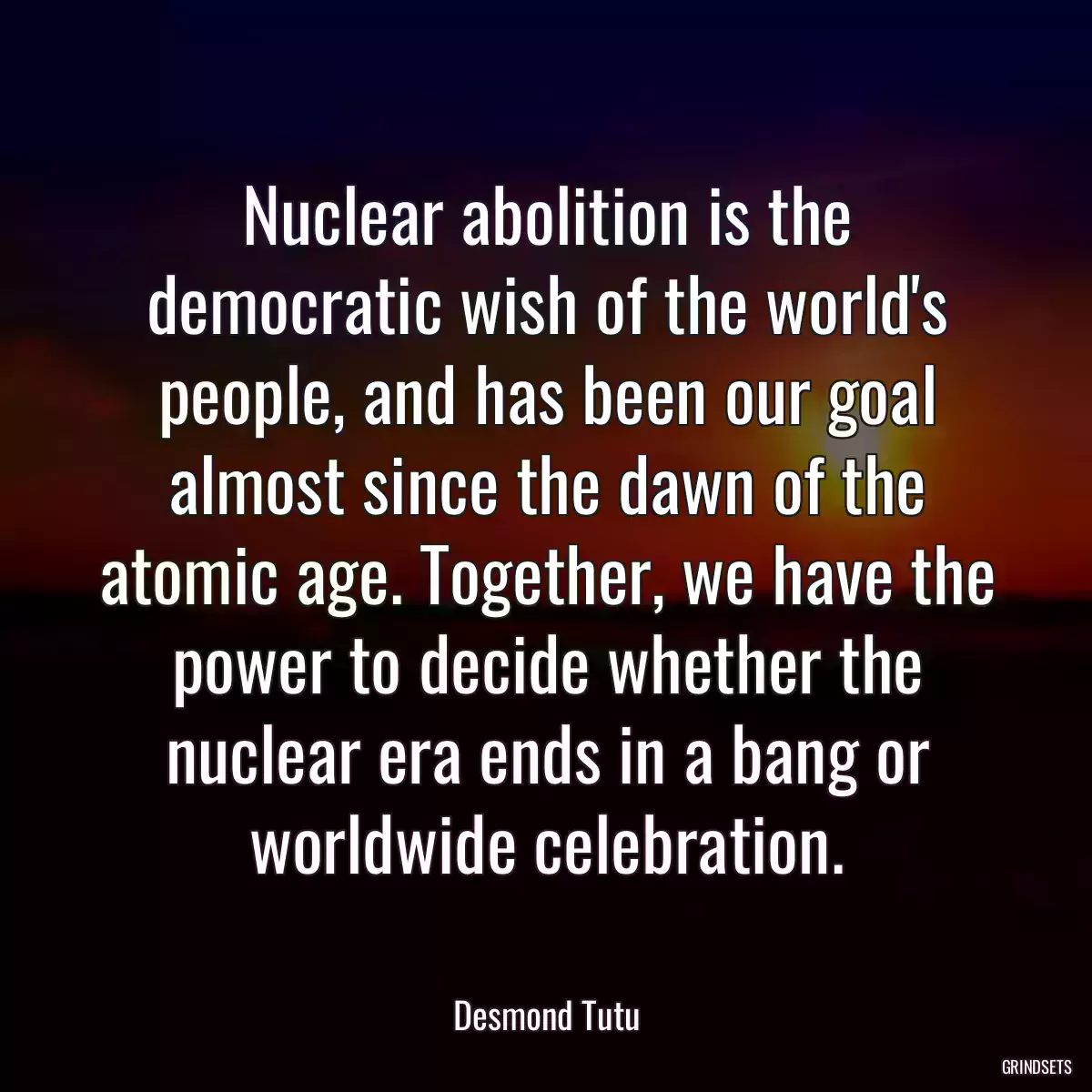 Nuclear abolition is the democratic wish of the world\'s people, and has been our goal almost since the dawn of the atomic age. Together, we have the power to decide whether the nuclear era ends in a bang or worldwide celebration.