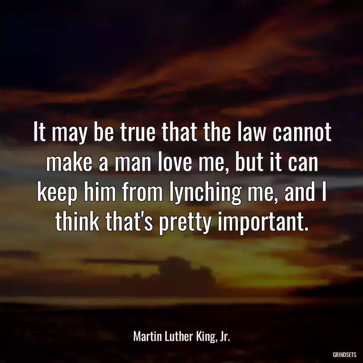 It may be true that the law cannot make a man love me, but it can keep him from lynching me, and I think that\'s pretty important.