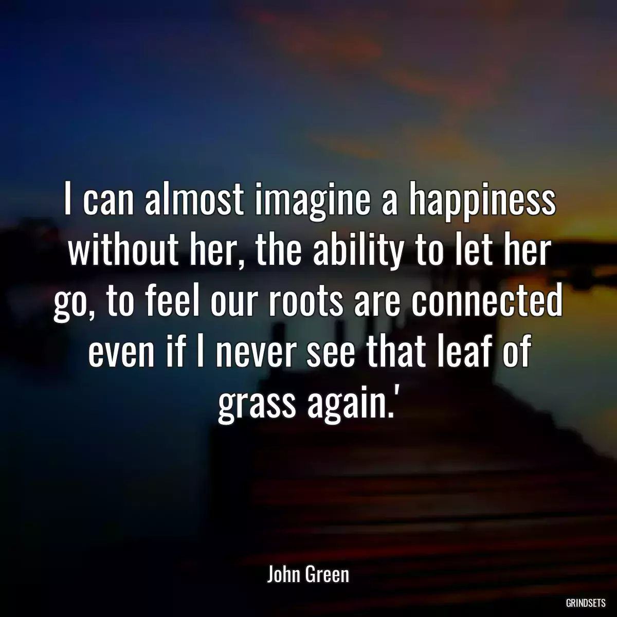 I can almost imagine a happiness without her, the ability to let her go, to feel our roots are connected even if I never see that leaf of grass again.\'