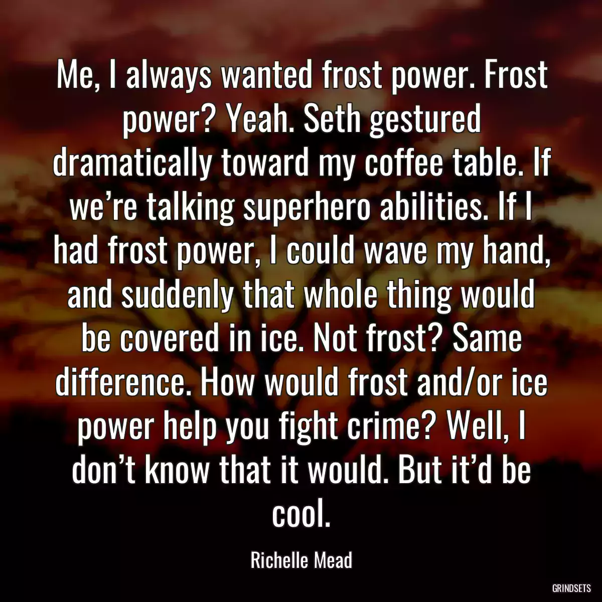 Me, I always wanted frost power. Frost power? Yeah. Seth gestured dramatically toward my coffee table. If we’re talking superhero abilities. If I had frost power, I could wave my hand, and suddenly that whole thing would be covered in ice. Not frost? Same difference. How would frost and/or ice power help you fight crime? Well, I don’t know that it would. But it’d be cool.