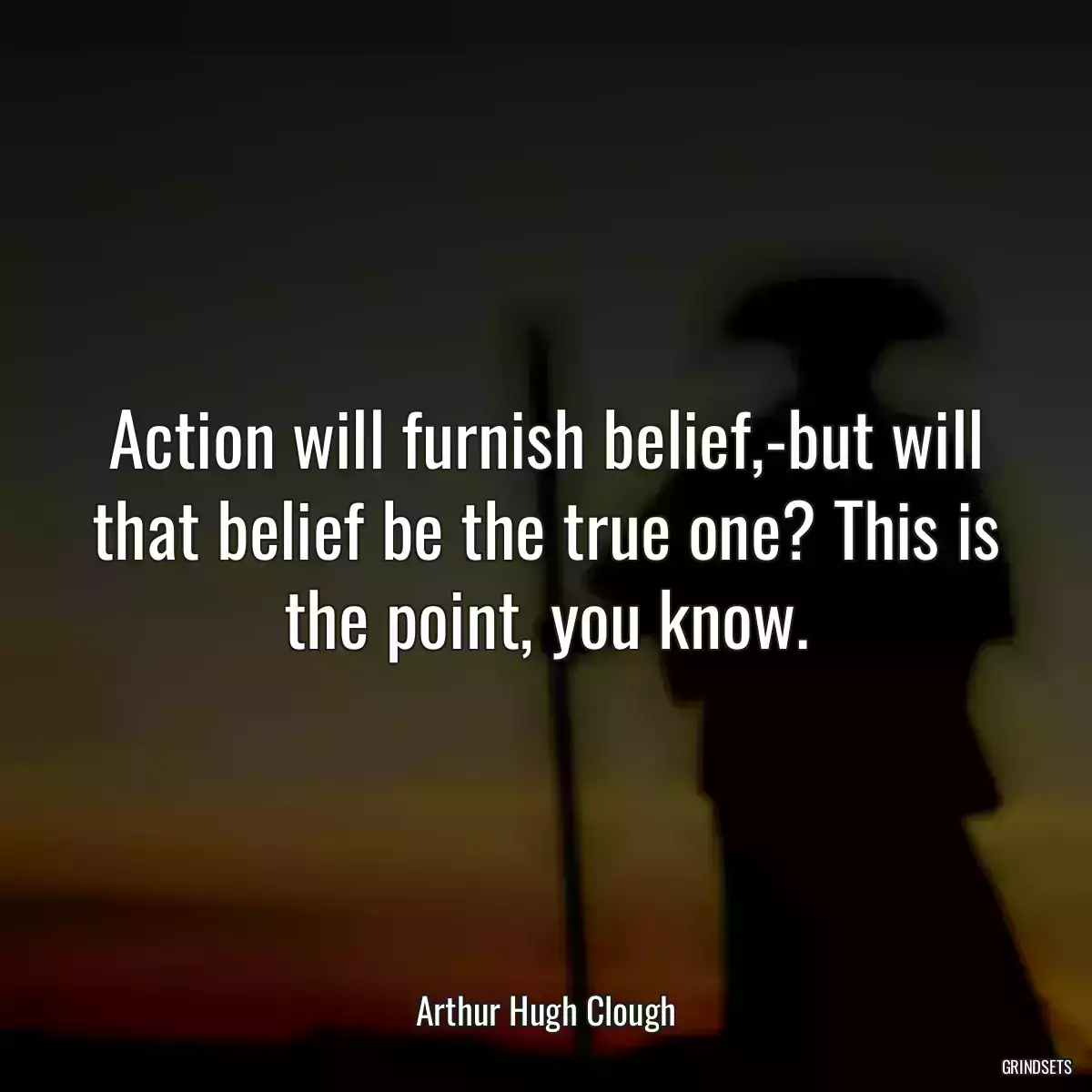 Action will furnish belief,-but will that belief be the true one? This is the point, you know.