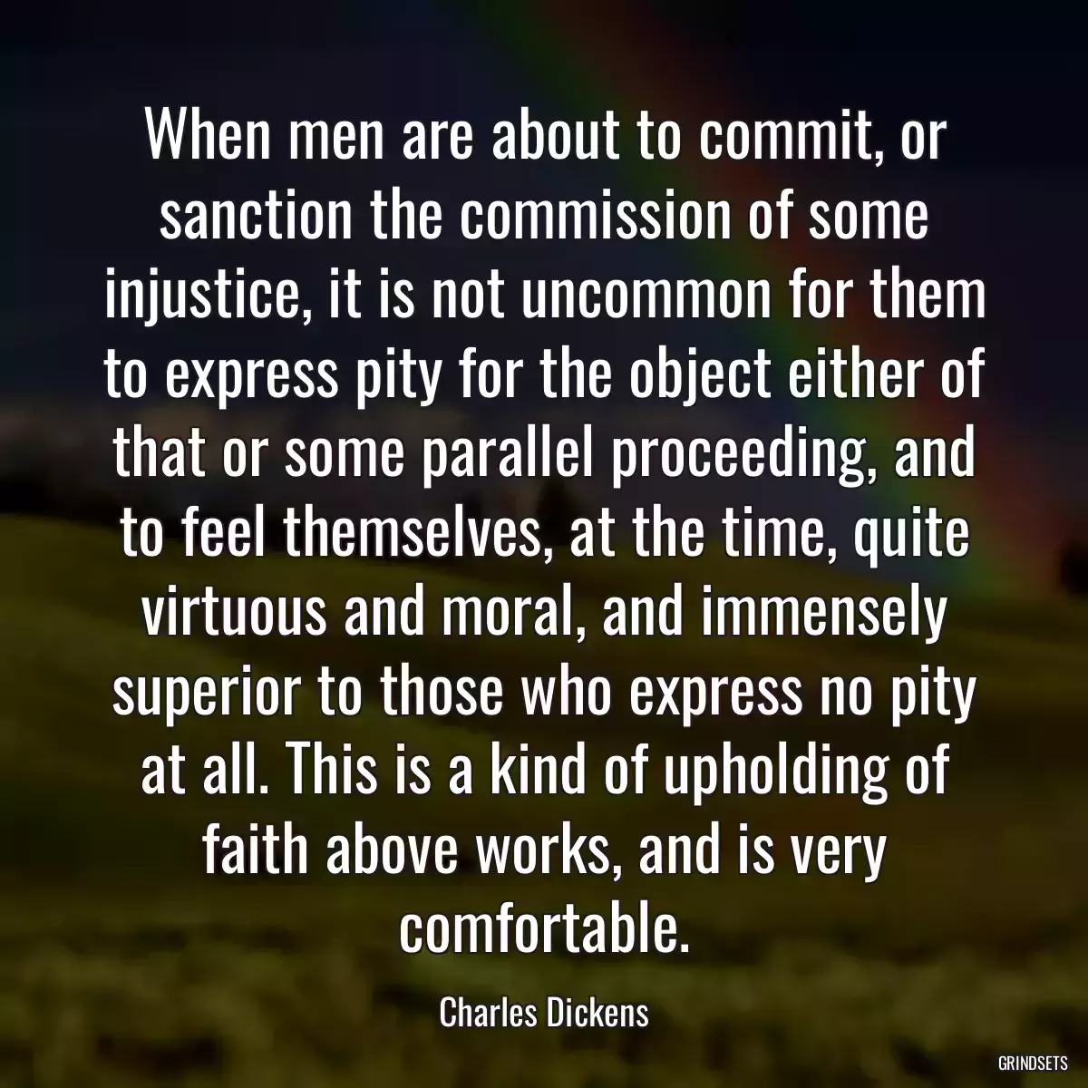 When men are about to commit, or sanction the commission of some injustice, it is not uncommon for them to express pity for the object either of that or some parallel proceeding, and to feel themselves, at the time, quite virtuous and moral, and immensely superior to those who express no pity at all. This is a kind of upholding of faith above works, and is very comfortable.