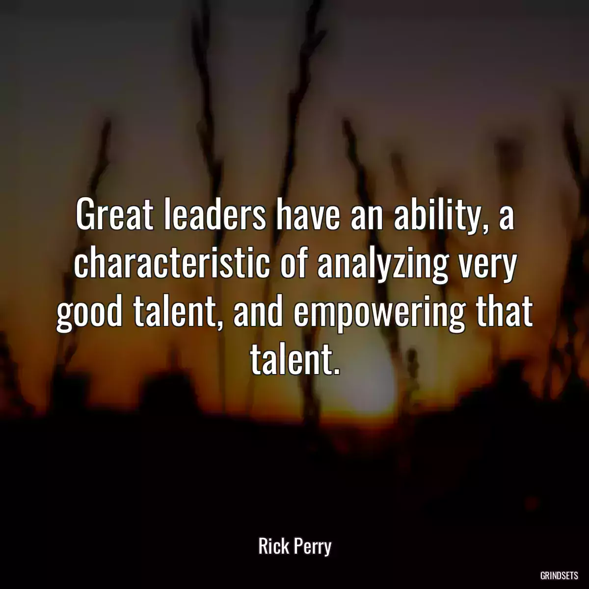 Great leaders have an ability, a characteristic of analyzing very good talent, and empowering that talent.