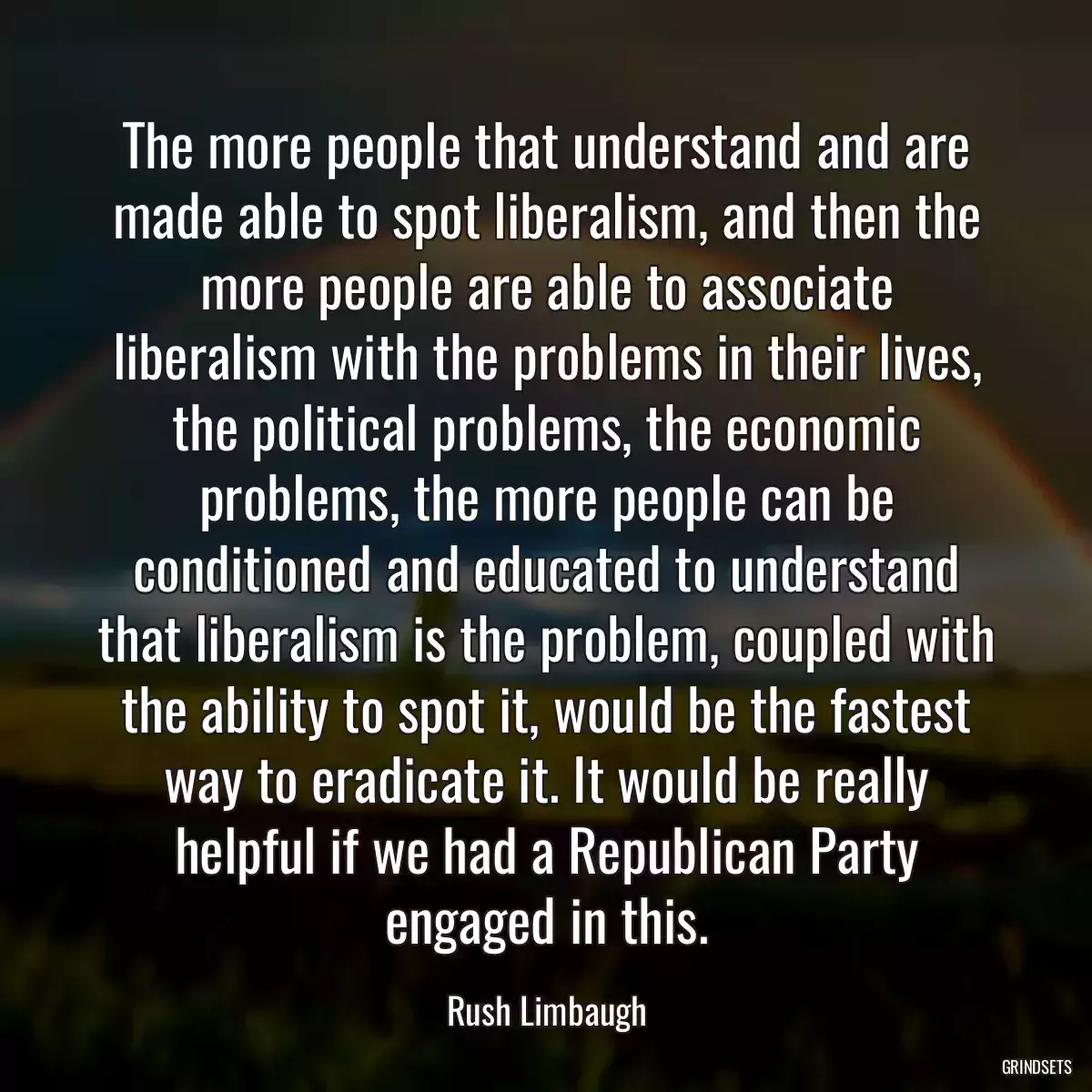 The more people that understand and are made able to spot liberalism, and then the more people are able to associate liberalism with the problems in their lives, the political problems, the economic problems, the more people can be conditioned and educated to understand that liberalism is the problem, coupled with the ability to spot it, would be the fastest way to eradicate it. It would be really helpful if we had a Republican Party engaged in this.