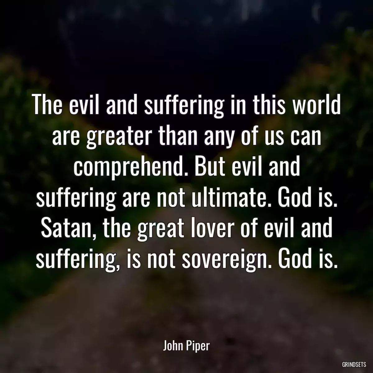 The evil and suffering in this world are greater than any of us can comprehend. But evil and suffering are not ultimate. God is. Satan, the great lover of evil and suffering, is not sovereign. God is.