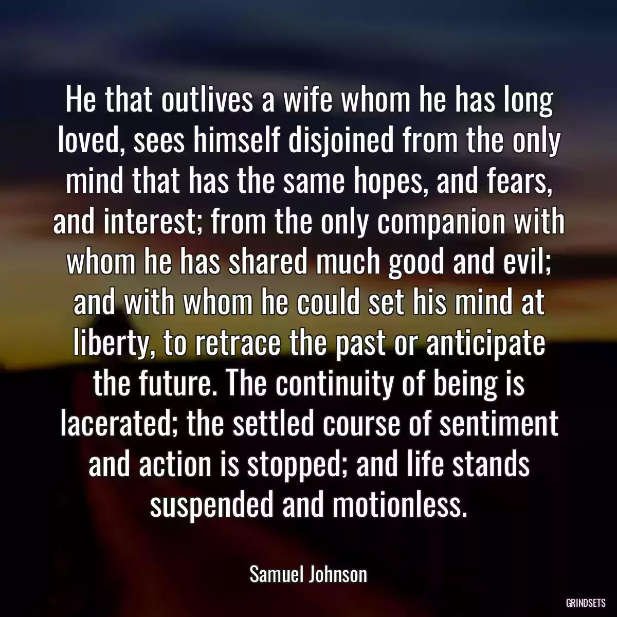 He that outlives a wife whom he has long loved, sees himself disjoined from the only mind that has the same hopes, and fears, and interest; from the only companion with whom he has shared much good and evil; and with whom he could set his mind at liberty, to retrace the past or anticipate the future. The continuity of being is lacerated; the settled course of sentiment and action is stopped; and life stands suspended and motionless.
