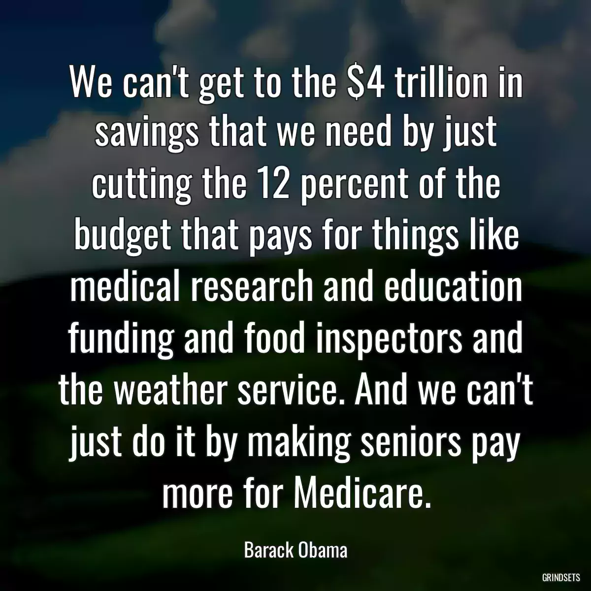 We can\'t get to the $4 trillion in savings that we need by just cutting the 12 percent of the budget that pays for things like medical research and education funding and food inspectors and the weather service. And we can\'t just do it by making seniors pay more for Medicare.