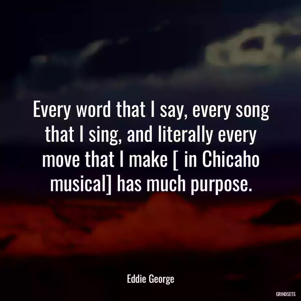 Every word that I say, every song that I sing, and literally every move that I make [ in Chicaho musical] has much purpose.