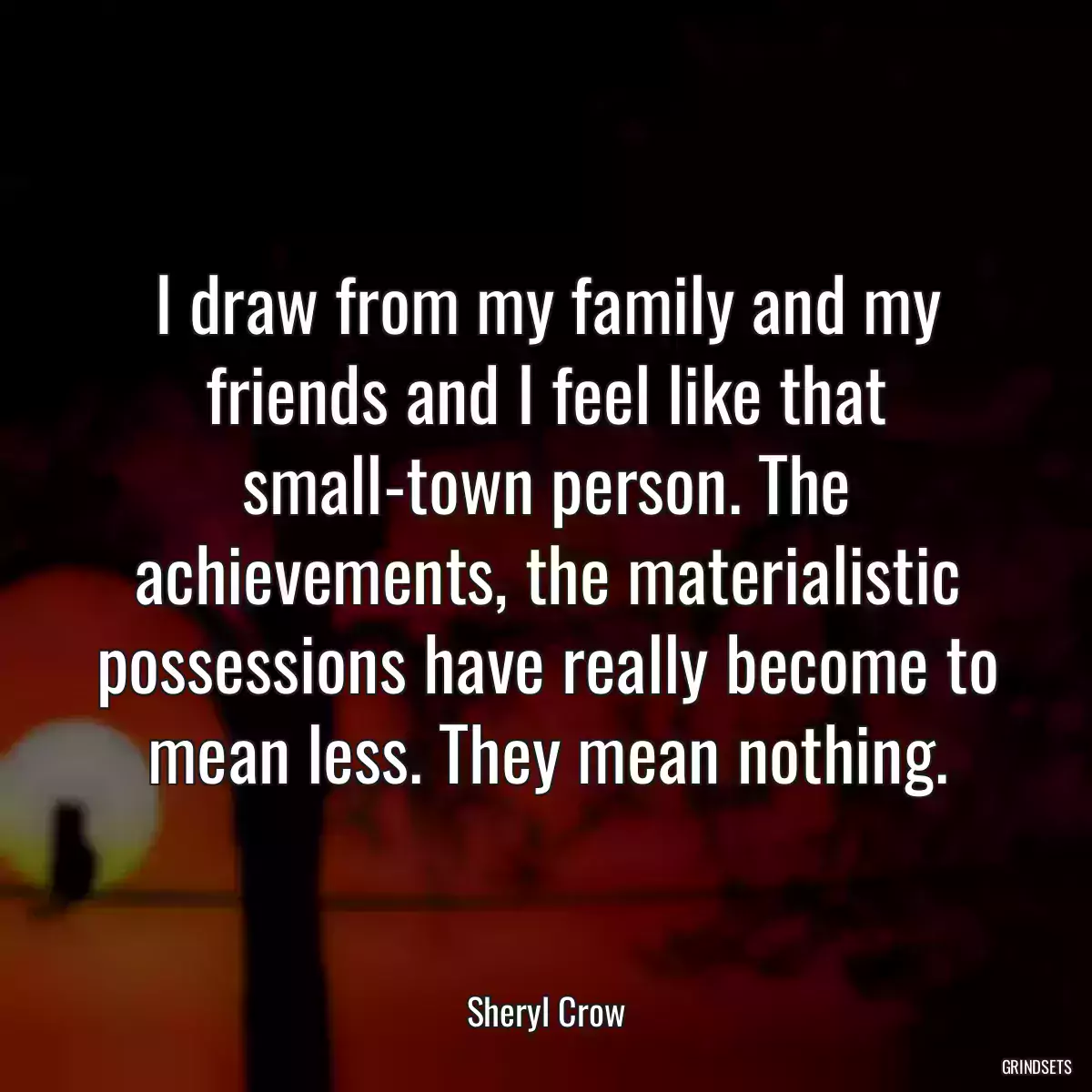 I draw from my family and my friends and I feel like that small-town person. The achievements, the materialistic possessions have really become to mean less. They mean nothing.