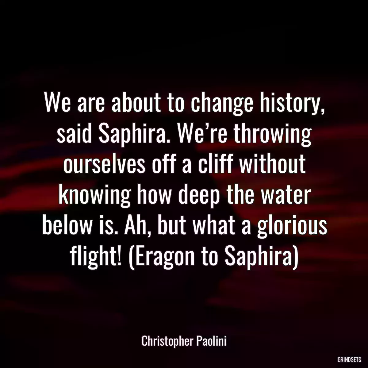 We are about to change history, said Saphira. We’re throwing ourselves off a cliff without knowing how deep the water below is. Ah, but what a glorious flight! (Eragon to Saphira)