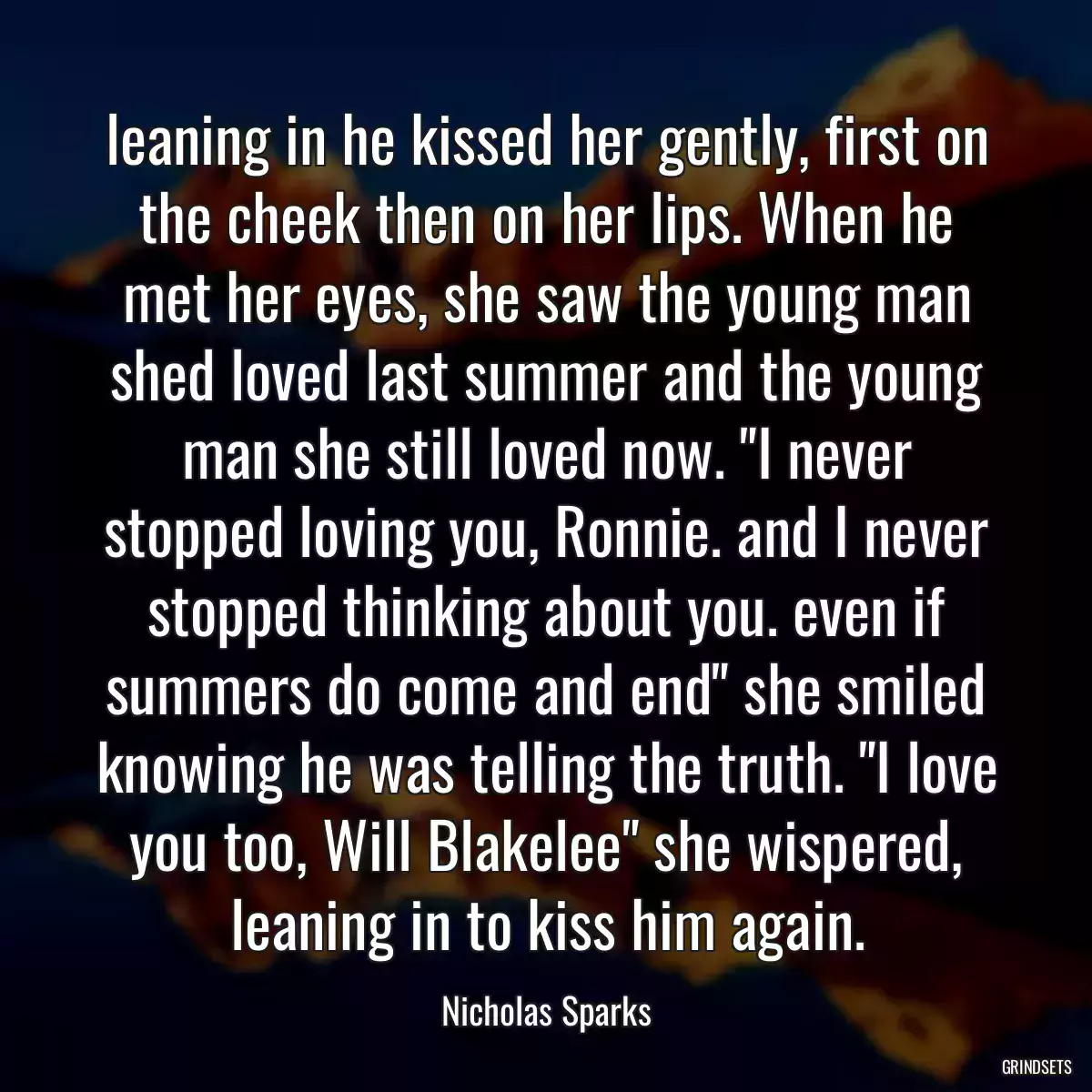 leaning in he kissed her gently, first on the cheek then on her lips. When he met her eyes, she saw the young man shed loved last summer and the young man she still loved now. \