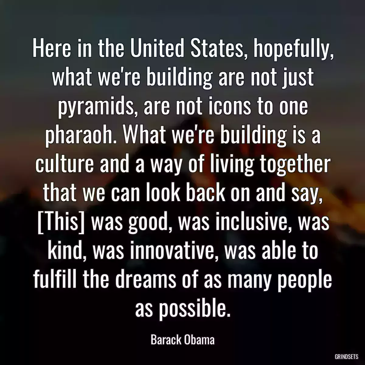 Here in the United States, hopefully, what we\'re building are not just pyramids, are not icons to one pharaoh. What we\'re building is a culture and a way of living together that we can look back on and say, [This] was good, was inclusive, was kind, was innovative, was able to fulfill the dreams of as many people as possible.