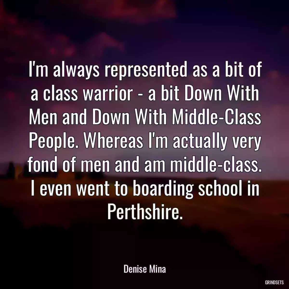 I\'m always represented as a bit of a class warrior - a bit Down With Men and Down With Middle-Class People. Whereas I\'m actually very fond of men and am middle-class. I even went to boarding school in Perthshire.