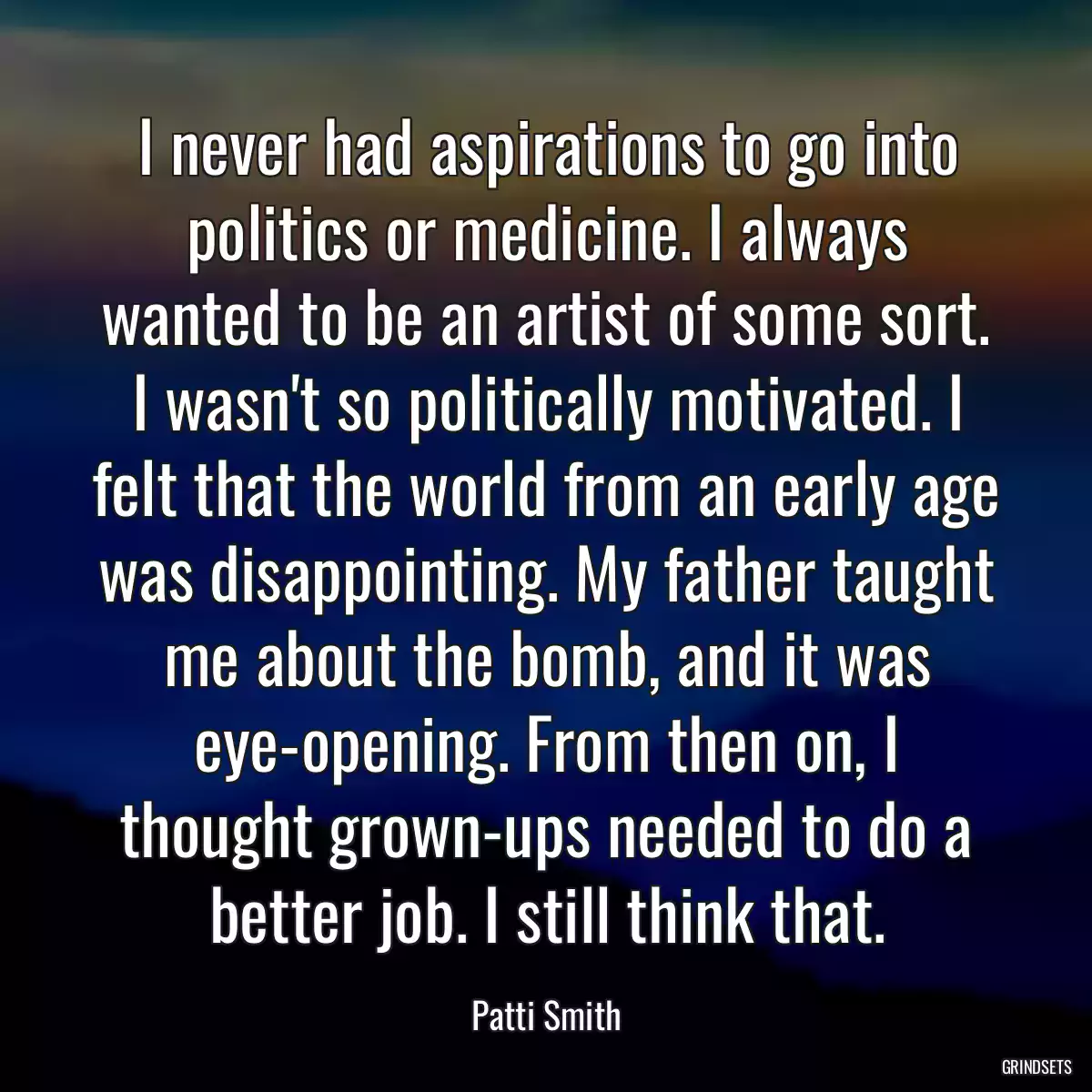 I never had aspirations to go into politics or medicine. I always wanted to be an artist of some sort. I wasn\'t so politically motivated. I felt that the world from an early age was disappointing. My father taught me about the bomb, and it was eye-opening. From then on, I thought grown-ups needed to do a better job. I still think that.