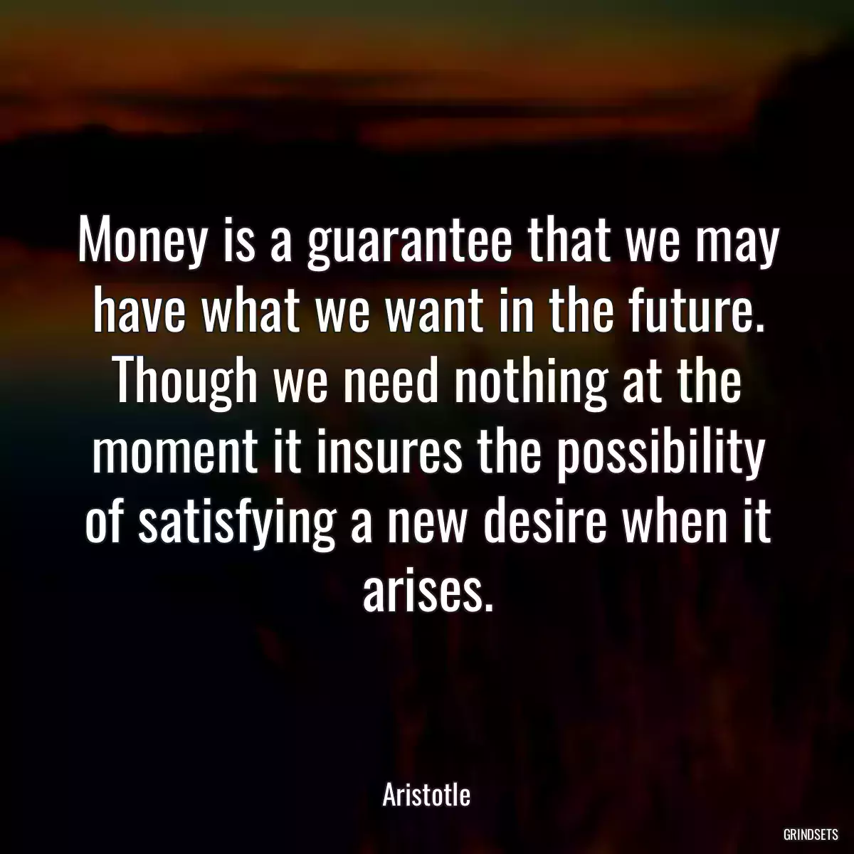 Money is a guarantee that we may have what we want in the future. Though we need nothing at the moment it insures the possibility of satisfying a new desire when it arises.